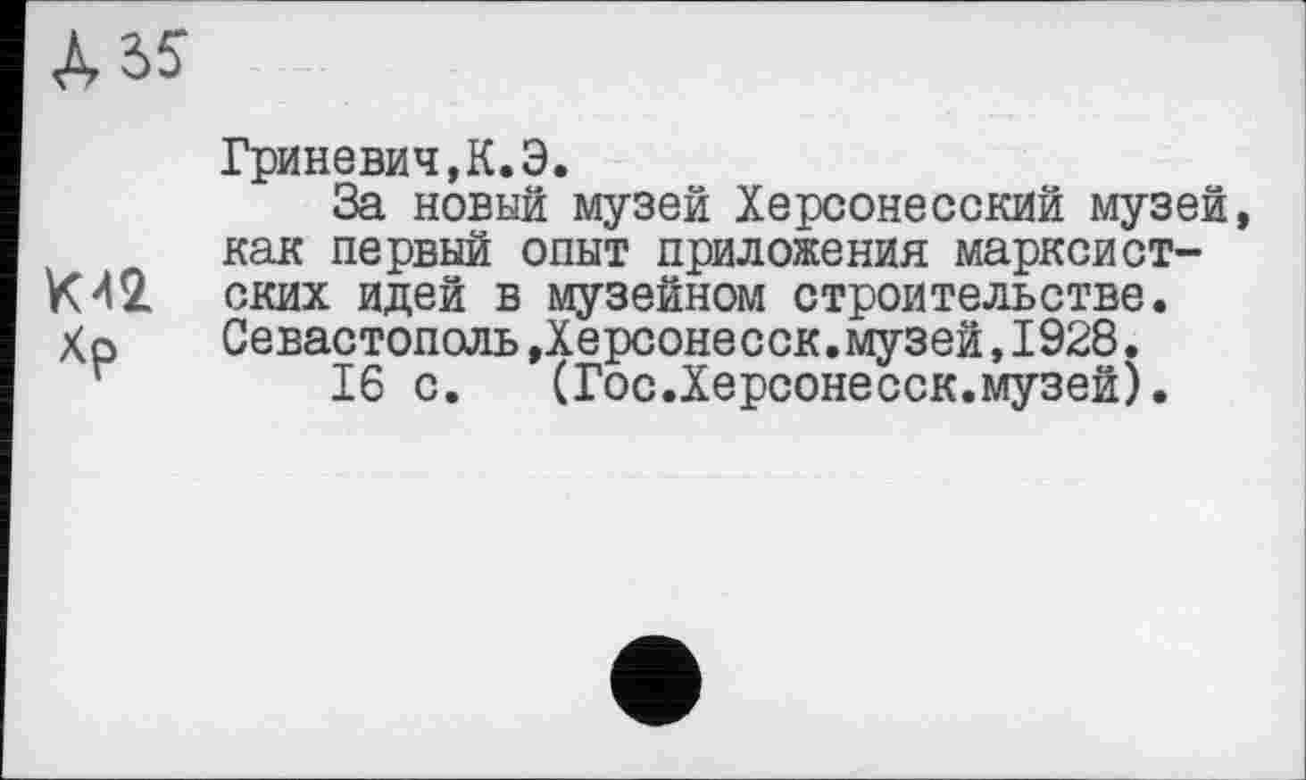 ﻿К42
Гриневич,К.Э.
За новый музей Херсонесский музей как первый опыт приложения марксистских идей в музейном строительстве. Севастополь »Херсонесск.музей,1928.
16 с. (Гос.Херсонесск.музей).